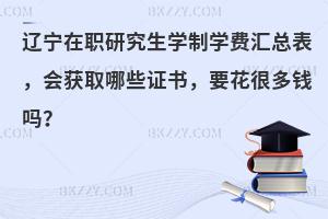 辽宁在职研究生学制学费汇总表，会获取哪些证书，要花很多钱吗？