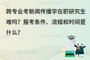 跨专业考新闻传播学在职研究生难吗？报考条件、流程和时间是什么？