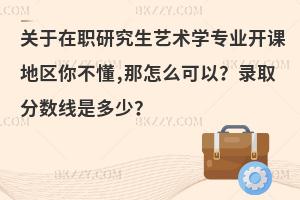 关于在职研究生艺术学专业开课地区你不懂,那怎么可以？录取分数线是多少？