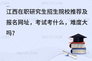 江西在职研究生招生院校推荐及报名网址，考试考什么，难度大吗？