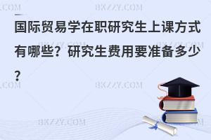 国际贸易学在职研究生上课方式有哪些？研究生费用要准备多少？