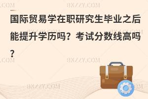 国际贸易学在职研究生毕业之后能提升学历吗？考试分数线高吗？