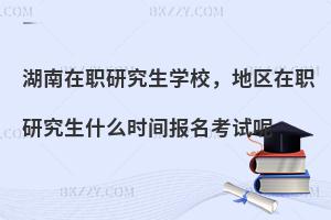 湖南在职研究生学校，地区在职研究生什么时间报名考试呢
