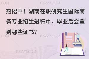 热招中！湖南在职研究生国际商务专业招生进行中，毕业后会拿到哪些证书？