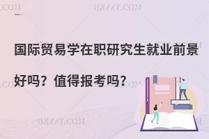 国际贸易学在职研究生就业前景好吗？值得报考吗？