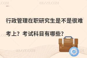 行政管理在职研究生是不是很难考上？考试科目有哪些？