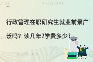 行政管理在职研究生就业前景广泛吗？读几年?学费多少?