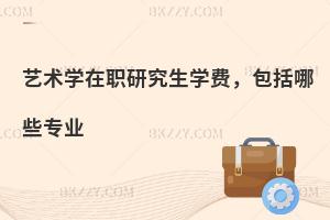 艺术学在职研究生学费，包括哪些专业