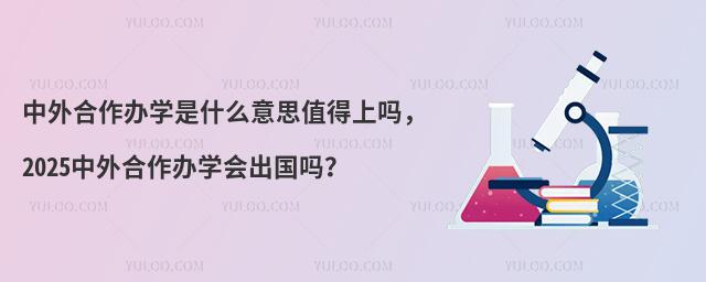 中外合作办学是什么意思值得上吗,2025中外合作办学会出国吗?