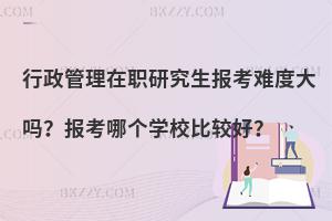 行政管理在职研究生报考难度大吗？报考哪个学校比较好？