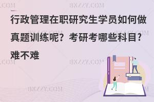 行政管理在职研究生学员如何做真题训练呢？考研考哪些科目?难不难