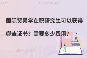 国际贸易学在职研究生可以获得哪些证书？需要多少费用？