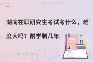 湖南在职研究生考试考什么，难度大吗？附学制几年