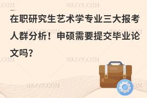 在职研究生艺术学专业三大报考人群分析！申硕需要提交毕业论文吗？