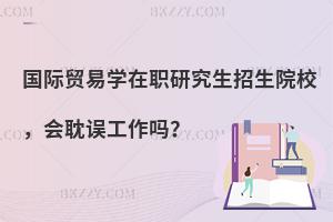 国际贸易学在职研究生招生院校，会耽误工作吗？