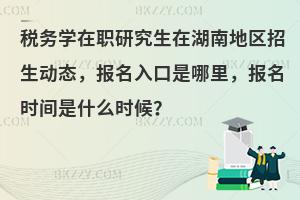 税务学在职研究生在湖南地区招生动态，报名入口是哪里，报名时间是什么时候？
