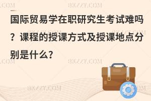 国际贸易学在职研究生考试难吗？课程的授课方式及授课地点分别是什么？