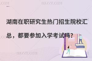 湖南在职研究生热门招生院校汇总，都要参加入学考试吗？