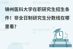 锦州医科大学在职研究生招生条件！非全日制研究生分数线在哪里看？