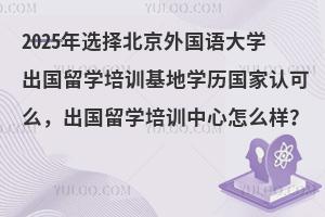 2025年选择北京外国语大学出国留学培训基地学历国家认可么，出国留学培训中心怎么样？