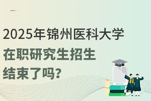 2025年锦州医科大学在职研究生招生结束了吗？现在报名来得及！