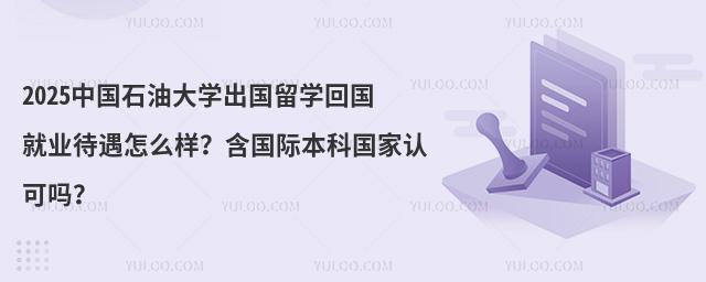 2025中国石油大学出国留学回国就业待遇怎么样？含国际本科国家认可吗？