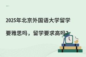 2025年北京外国语大学留学要雅思吗，留学要求高吗？