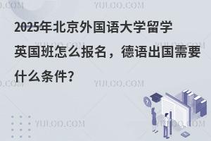 2025年北京外国语大学留学英国班怎么报名，德语出国需要什么条件？