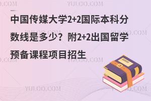 中国传媒大学2+2国际本科分数线是多少？附2+2出国留学预备课程项目招生说明