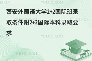 西安外国语大学2+2国际班录取条件附2+2国际本科录取要求