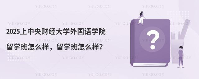 2025上中央财经大学外国语学院留学班怎么样，留学班怎么样？