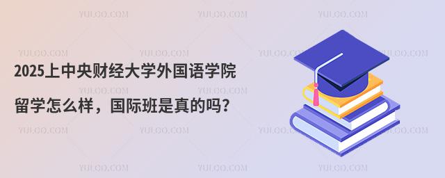 2025上中央财经大学外国语学院留学怎么样，国际班是真的吗？