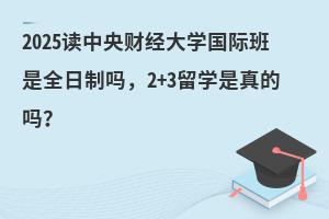 2025读中央财经大学国际班是全日制吗，3+2留学是真的吗？
