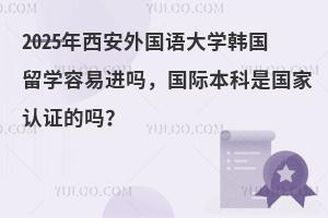 2025年西安外国语大学韩国留学容易进吗，国际本科是国家认证的吗？