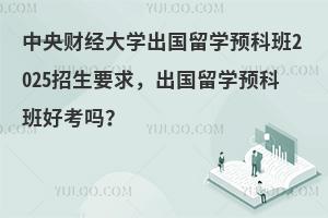中央财经大学出国留学预科班2025招生要求，出国留学预科班好考吗？