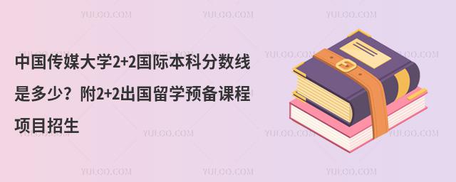 中国传媒大学2+2国际本科分数线是多少？附2+2出国留学预备课程项目招生