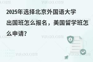 2025年选择北京外国语大学出国班怎么报名，美国留学班怎么申请？