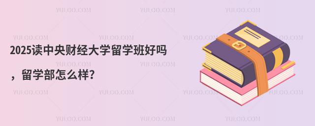 2025读中央财经大学留学班好吗，留学部怎么样？