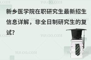 新乡医学院在职研究生最新招生信息详解，非全日制研究生的复试？