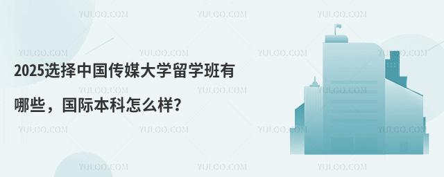 2025选择中国传媒大学留学班有哪些，国际本科怎么样？