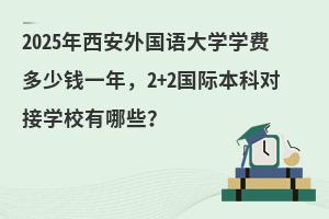2025年西安外国语大学各专业学费多少钱一年，2+2国际本科对接学校有哪些？