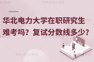 华北电力大学在职研究生难考吗？复试分数线多少？