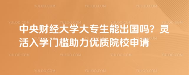 中央财经大学大专生能出国吗？灵活入学门槛助力优质院校申请