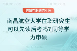 南昌航空大学在职研究生可以先读后考吗？同等学力申硕