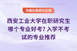 西安工业大学在职研究生哪个专业好考？入学不考试的专业推荐