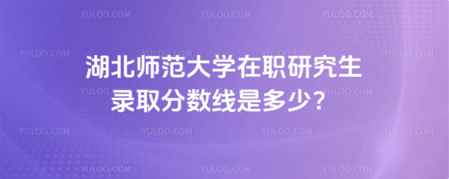 湖北师范大学在职研究生录取分数线是多少？