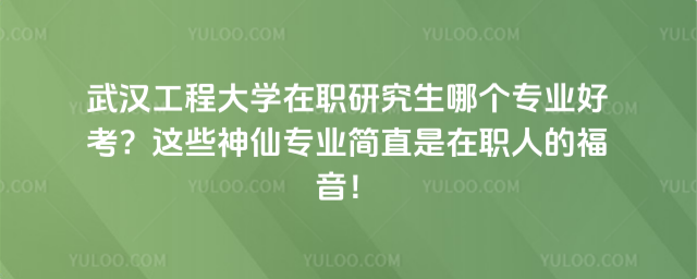 武汉工程大学在职研究生哪个专业好考？这些神仙专业简直是在职人的福音！