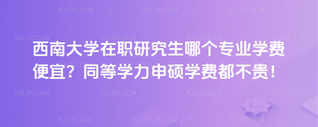 西南大学在职研究生哪个专业学费便宜？同等学力申硕学费都不贵！