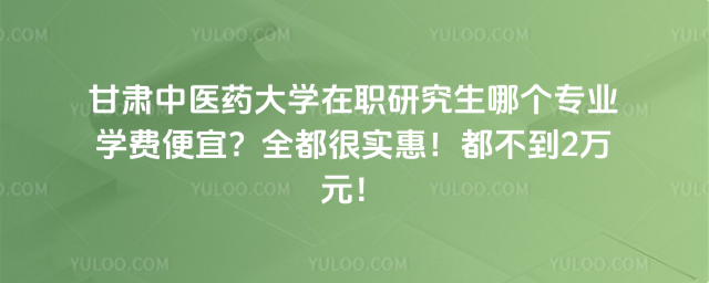 甘肃中医药大学在职研究生哪个专业学费便宜？全都很实惠！都不到2万元！