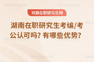 湖南在職研究生考編/考公認(rèn)可嗎？有哪些優(yōu)勢(shì)？